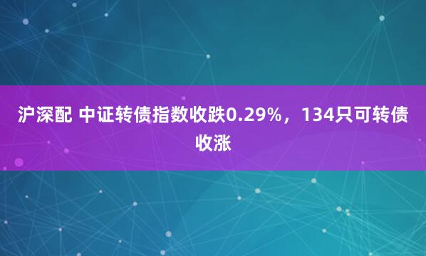 沪深配 中证转债指数收跌0.29%，134只可转债收涨