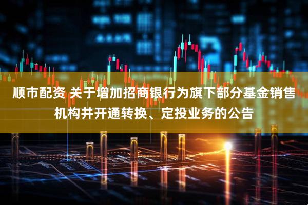 顺市配资 关于增加招商银行为旗下部分基金销售机构并开通转换、定投业务的公告