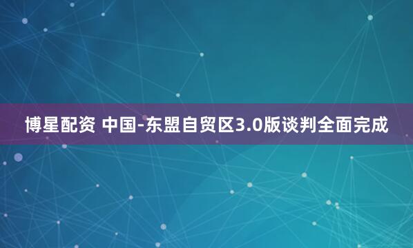 博星配资 中国-东盟自贸区3.0版谈判全面完成