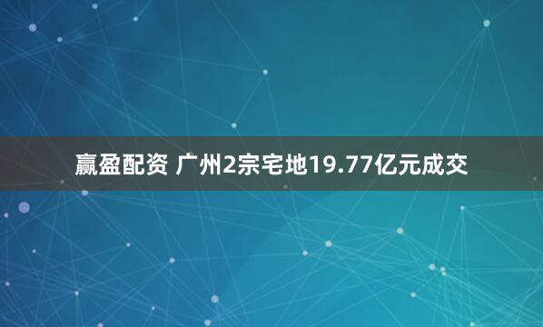 赢盈配资 广州2宗宅地19.77亿元成交