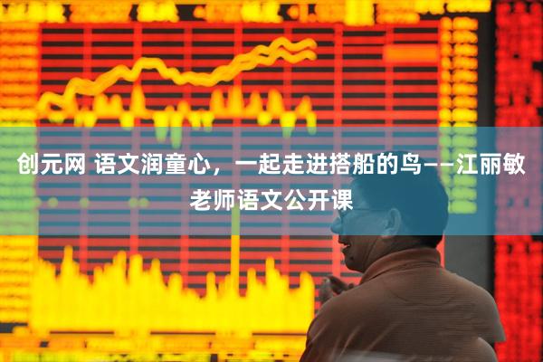 创元网 语文润童心，一起走进搭船的鸟——江丽敏老师语文公开课