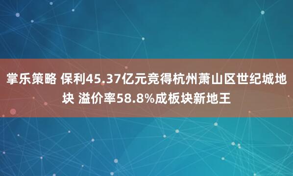 掌乐策略 保利45.37亿元竞得杭州萧山区世纪城地块 溢价率58.8%成板块新地王