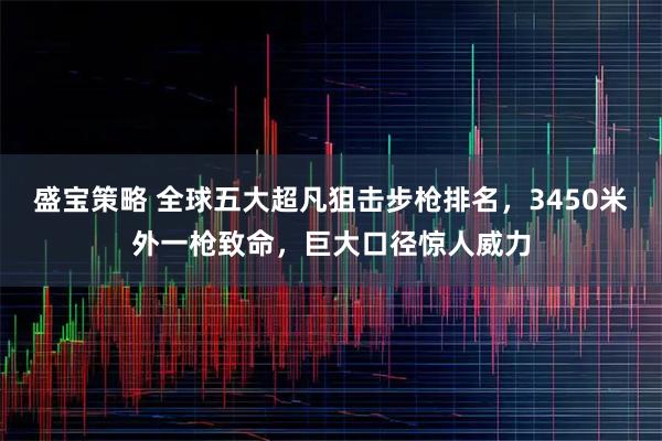 盛宝策略 全球五大超凡狙击步枪排名，3450米外一枪致命，巨大口径惊人威力