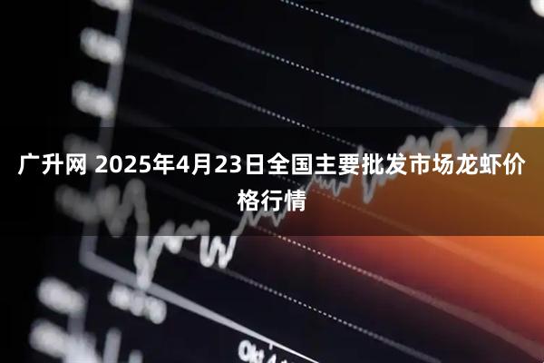 广升网 2025年4月23日全国主要批发市场龙虾价格行情