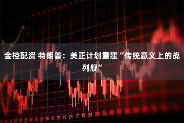 金控配资 特朗普：美正计划重建“传统意义上的战列舰”