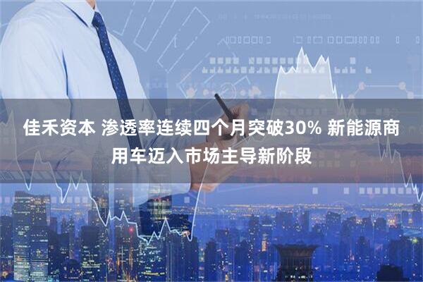 佳禾资本 渗透率连续四个月突破30% 新能源商用车迈入市场主导新阶段
