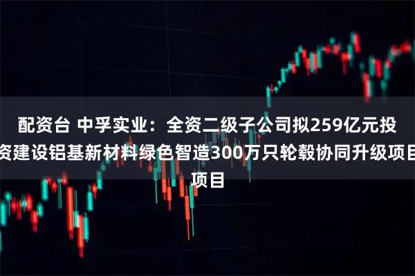 配资台 中孚实业：全资二级子公司拟259亿元投资建设铝基新材料绿色智造300万只轮毂协同升级项目