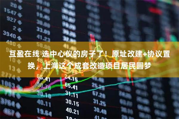 互盈在线 选中心仪的房子了！原址改建+协议置换，上海这个成套改造项目居民圆梦