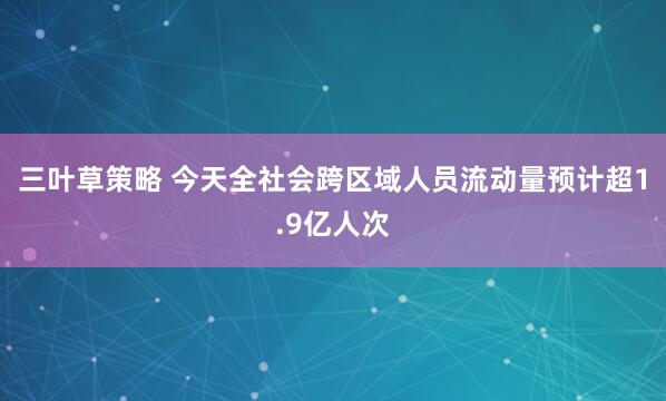 三叶草策略 今天全社会跨区域人员流动量预计超1.9亿人次